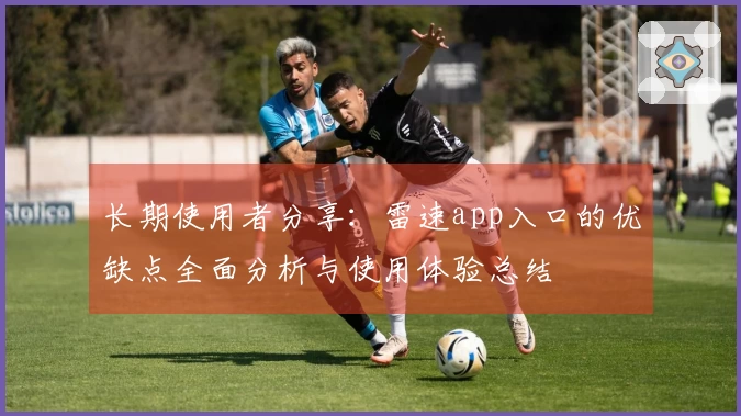 长期使用者分享：雷速app入口的优缺点全面分析与使用体验总结